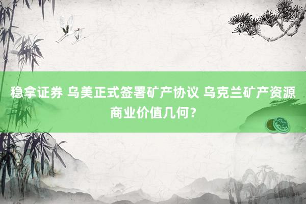 稳拿证券 乌美正式签署矿产协议 乌克兰矿产资源商业价值几何？