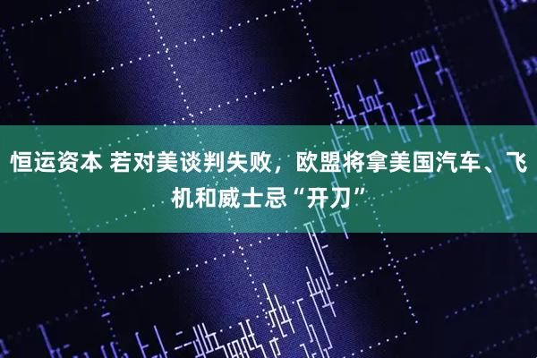 恒运资本 若对美谈判失败，欧盟将拿美国汽车、飞机和威士忌“开刀”