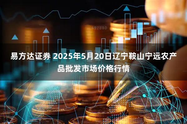 易方达证券 2025年5月20日辽宁鞍山宁远农产品批发市场价格行情