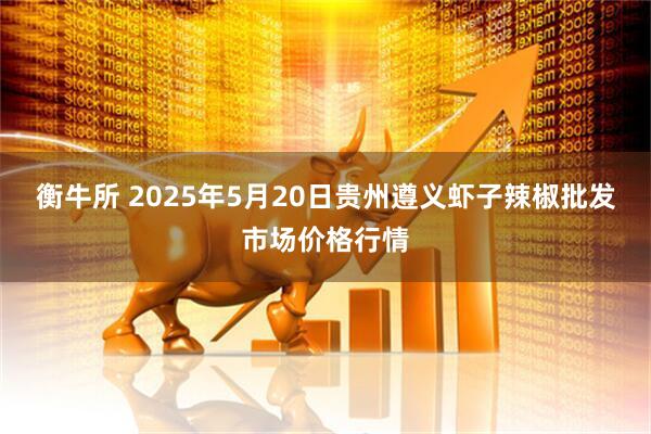 衡牛所 2025年5月20日贵州遵义虾子辣椒批发市场价格行情