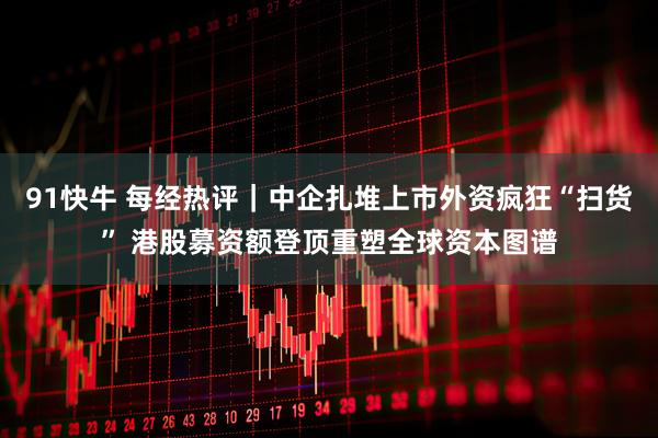 91快牛 每经热评｜中企扎堆上市外资疯狂“扫货” 港股募资额登顶重塑全球资本图谱