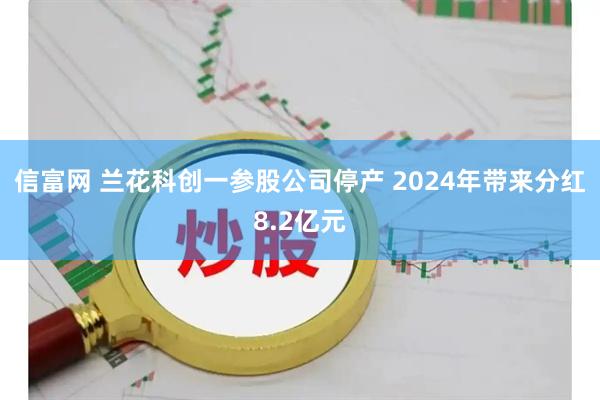 信富网 兰花科创一参股公司停产 2024年带来分红8.2亿元
