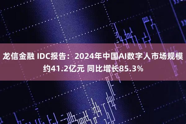 龙信金融 IDC报告：2024年中国AI数字人市场规模约41.2亿元 同比增长85.3%