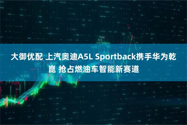 大御优配 上汽奥迪A5L Sportback携手华为乾崑 抢占燃油车智能新赛道