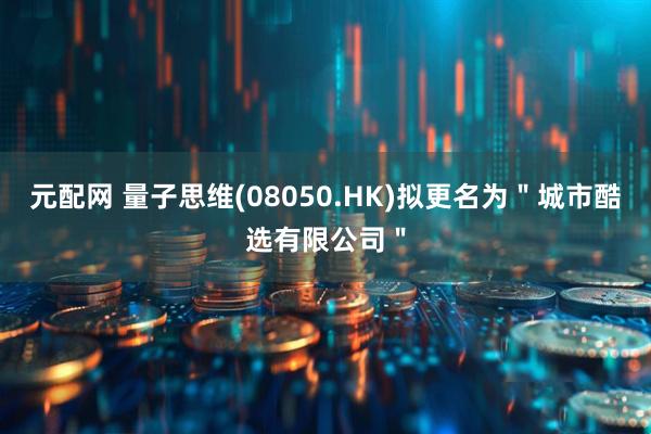 元配网 量子思维(08050.HK)拟更名为＂城市酷选有限公司＂