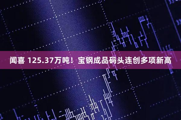 闻喜 125.37万吨！宝钢成品码头连创多项新高