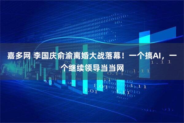 嘉多网 李国庆俞渝离婚大战落幕!一个搞AI,一个继续领导当当网