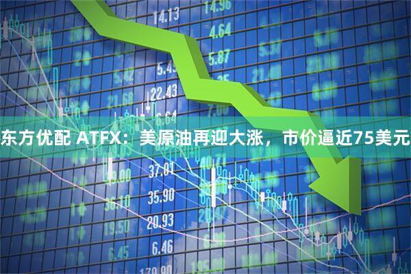 东方优配 ATFX:美原油再迎大涨,市价逼近75美元