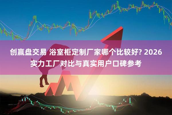 创赢盘交易 浴室柜定制厂家哪个比较好? 2026实力工厂对比与真实用户口碑参考