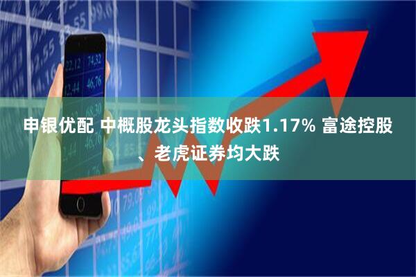 申银优配 中概股龙头指数收跌1.17% 富途控股、老虎证券均大跌