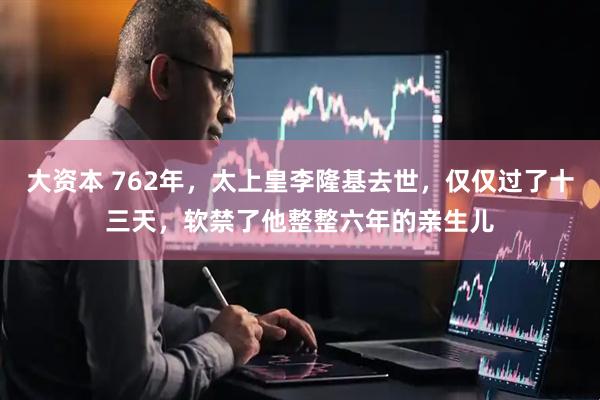 大资本 762年，太上皇李隆基去世，仅仅过了十三天，软禁了他整整六年的亲生儿