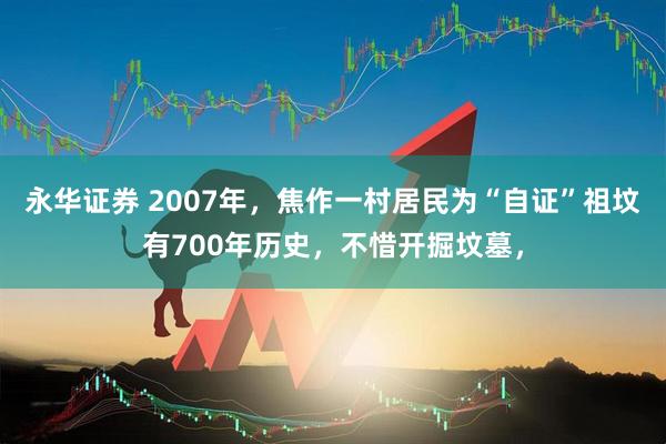 永华证券 2007年，焦作一村居民为“自证”祖坟有700年历史，不惜开掘坟墓，