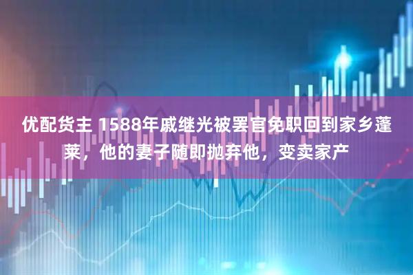 优配货主 1588年戚继光被罢官免职回到家乡蓬莱，他的妻子随即抛弃他，变卖家产